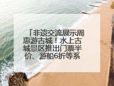 非遗交流展示周惠游古城！水上古城景区推出门票半价、游船6折等系列优惠