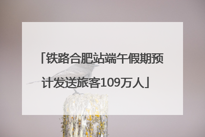 铁路合肥站端午假期预计发送旅客109万人