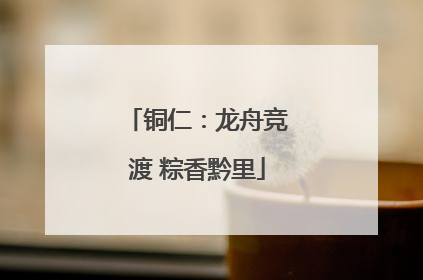 铜仁：龙舟竞渡 粽香黔里