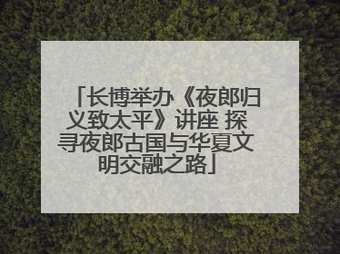 长博举办《夜郎归义致太平》讲座 探寻夜郎古国与华夏文明交融之路