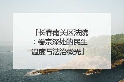 长春南关区法院：卷宗深处的民生温度与法治微光