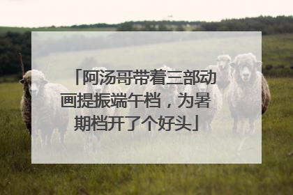 阿汤哥带着三部动画提振端午档，为暑期档开了个好头