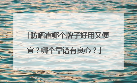 防晒霜哪个牌子好用又便宜？哪个靠谱有良心？