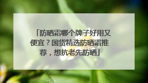 防晒霜哪个牌子好用又便宜？国货精选防晒霜推荐，想抗老先防晒
