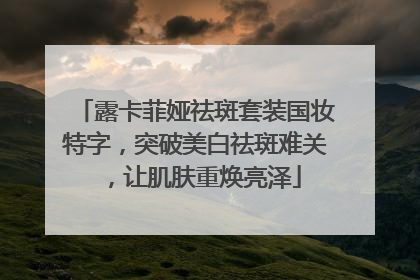 露卡菲娅祛斑套装国妆特字，突破美白祛斑难关，让肌肤重焕亮泽