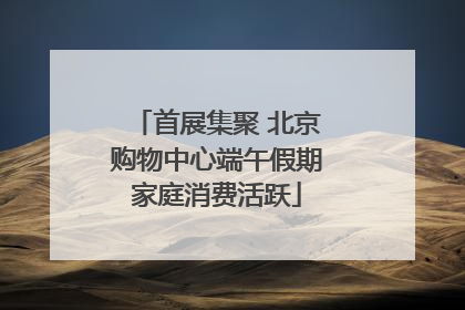 首展集聚 北京购物中心端午假期家庭消费活跃
