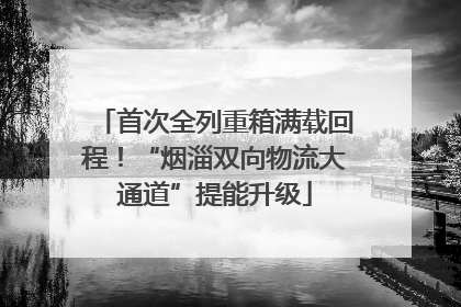 首次全列重箱满载回程！“烟淄双向物流大通道”提能升级