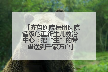 齐鲁医院德州医院省级危重新生儿救治中心：把“生”的希望送到千家万户