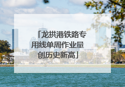 龙拱港铁路专用线单周作业量创历史新高