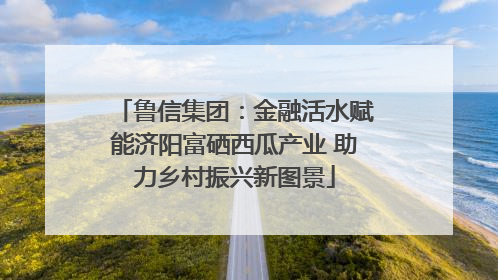 鲁信集团：金融活水赋能济阳富硒西瓜产业 助力乡村振兴新图景