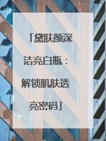 黛肤颜深洁亮白瓶：解锁肌肤透亮密码