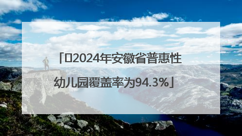 ﻿2024年安徽省普惠性幼儿园覆盖率为94.3%
