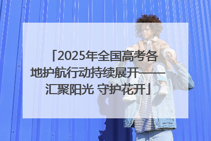 2025年全国高考各地护航行动持续展开——汇聚阳光 守护花开