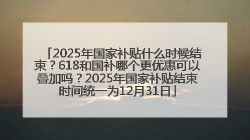 2025年国家补贴什么时候结束？618和国补哪个更优惠可以叠加吗？2025年国家补贴结束时间统一为12月31日