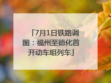 7月1日铁路调图：福州至德化首开动车组列车