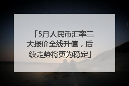 5月人民币汇率三大报价全线升值，后续走势将更为稳定