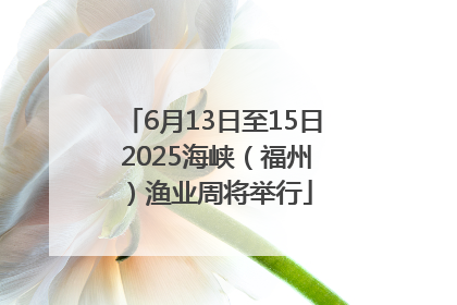 6月13日至15日 2025海峡（福州）渔业周将举行