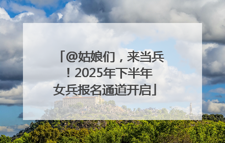 @姑娘们，来当兵！2025年下半年女兵报名通道开启