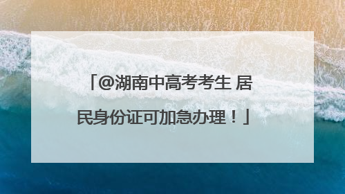 @湖南中高考考生 居民身份证可加急办理！